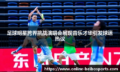 足球明星跨界挑战演唱会展现音乐才华引发球迷热议